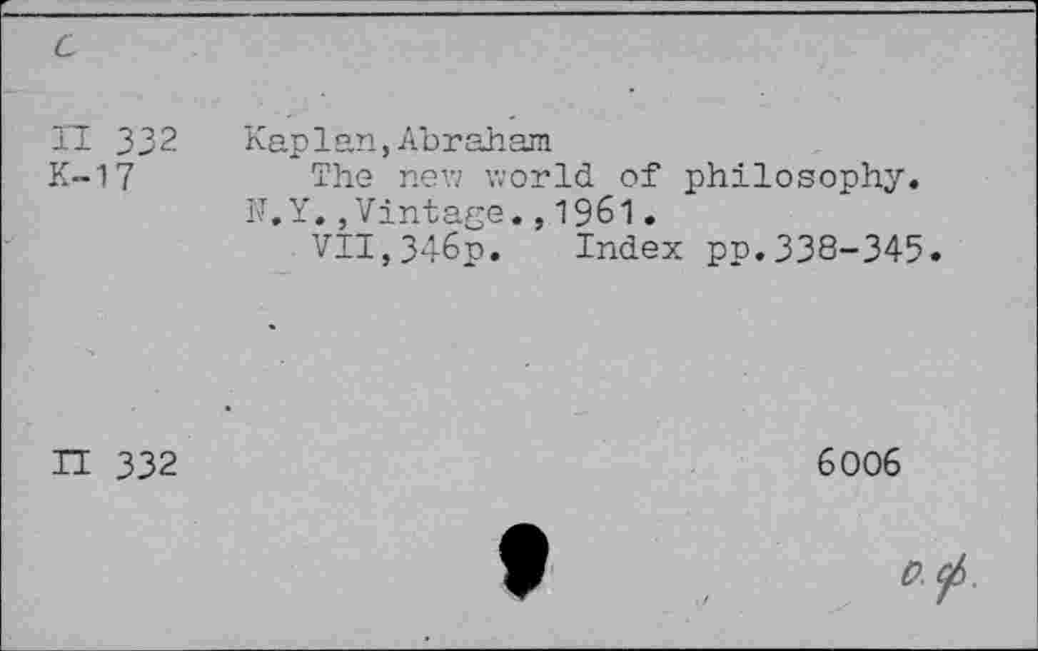 ﻿H 332
K-17
Kaplan,Abraham
The new world of philosophy. N.Y.,Vintage.,1961.
VII,346p. Index pp.338-345.
IT 332
6006